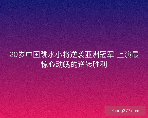 20岁中国跳水小将逆袭亚洲冠军 上演最惊心动魄的逆转胜利