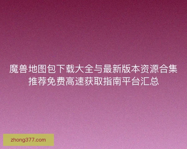 魔兽地图包下载大全与最新版本资源合集推荐免费高速获取指南平台汇总