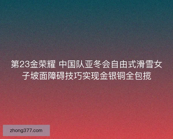 第23金荣耀 中国队亚冬会自由式滑雪女子坡面障碍技巧实现金银铜全包揽