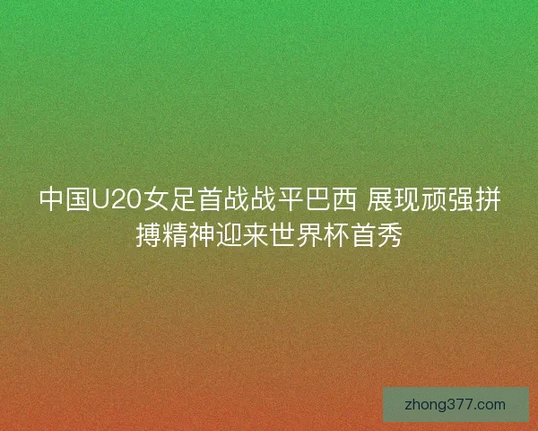 中国U20女足首战战平巴西 展现顽强拼搏精神迎来世界杯首秀