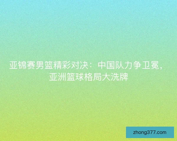亚锦赛男篮精彩对决：中国队力争卫冕，亚洲篮球格局大洗牌