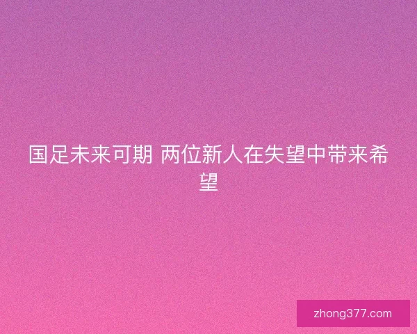 国足未来可期 两位新人在失望中带来希望