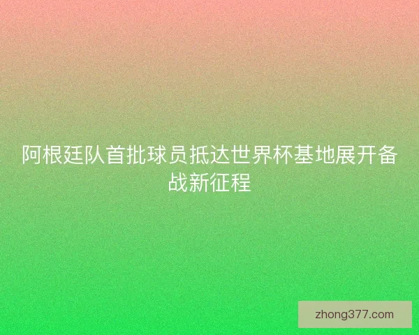 阿根廷队首批球员抵达世界杯基地展开备战新征程