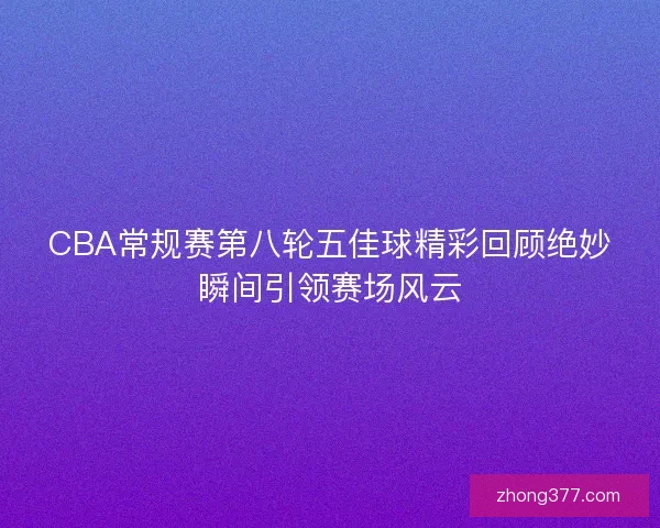 CBA常规赛第八轮五佳球精彩回顾绝妙瞬间引领赛场风云