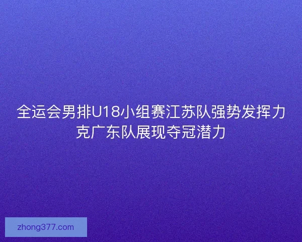 全运会男排U18小组赛江苏队强势发挥力克广东队展现夺冠潜力