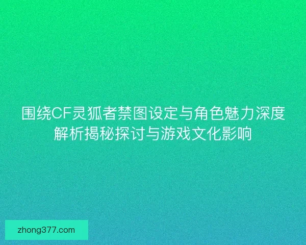 围绕CF灵狐者禁图设定与角色魅力深度解析揭秘探讨与游戏文化影响