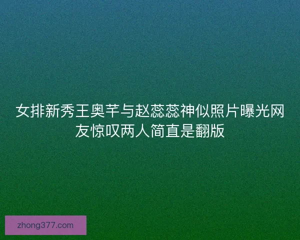 女排新秀王奥芊与赵蕊蕊神似照片曝光网友惊叹两人简直是翻版