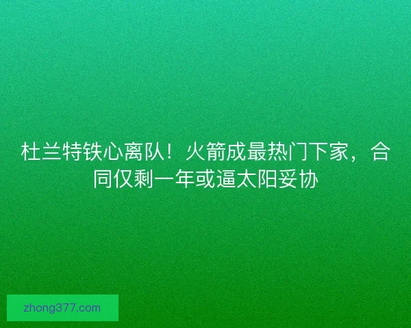 杜兰特铁心离队！火箭成最热门下家，合同仅剩一年或逼太阳妥协