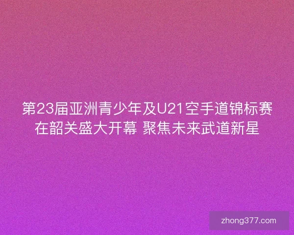 第23届亚洲青少年及U21空手道锦标赛在韶关盛大开幕 聚焦未来武道新星