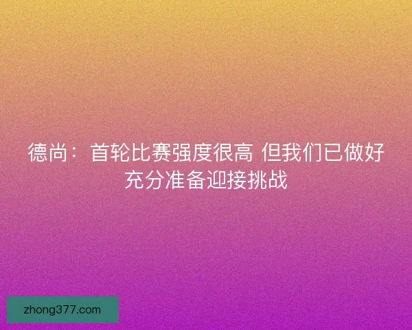 德尚：首轮比赛强度很高 但我们已做好充分准备迎接挑战