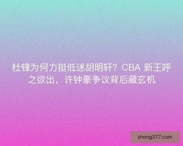 杜锋为何力挺低迷胡明轩？CBA 新王呼之欲出，许钟豪争议背后藏玄机