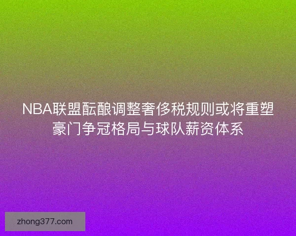 NBA联盟酝酿调整奢侈税规则或将重塑豪门争冠格局与球队薪资体系