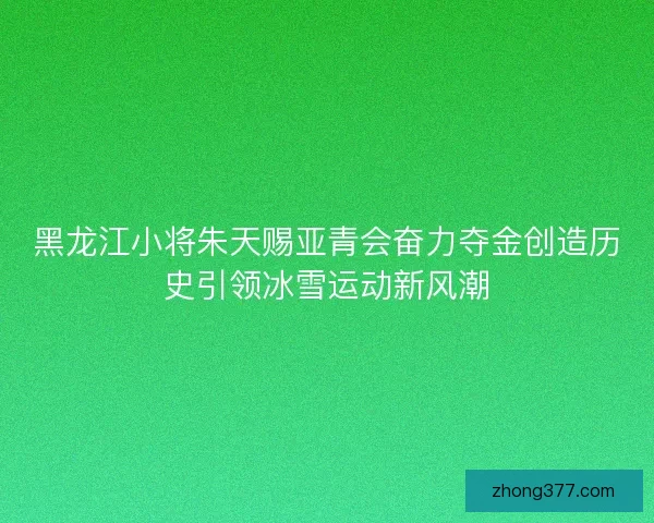 黑龙江小将朱天赐亚青会奋力夺金创造历史引领冰雪运动新风潮