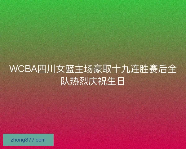 WCBA四川女篮主场豪取十九连胜赛后全队热烈庆祝生日