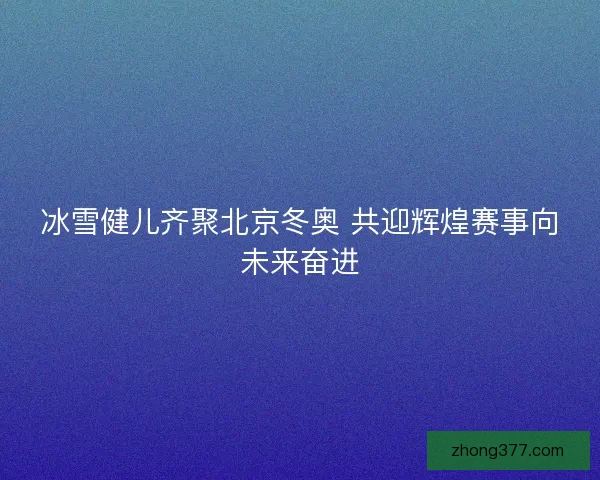 冰雪健儿齐聚北京冬奥 共迎辉煌赛事向未来奋进