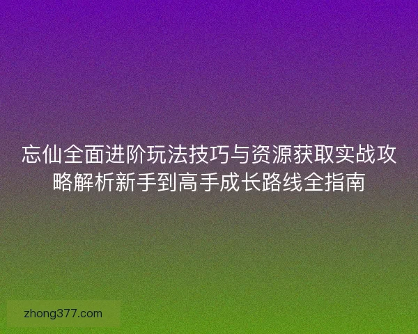 忘仙全面进阶玩法技巧与资源获取实战攻略解析新手到高手成长路线全指南