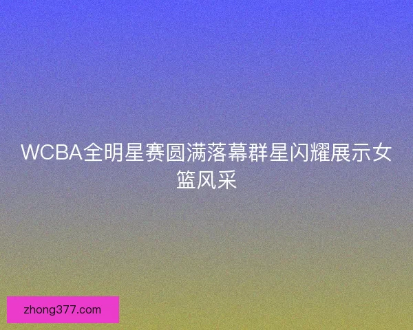WCBA全明星赛圆满落幕群星闪耀展示女篮风采