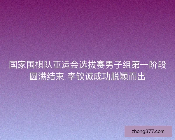 国家围棋队亚运会选拔赛男子组第一阶段圆满结束 李钦诚成功脱颖而出